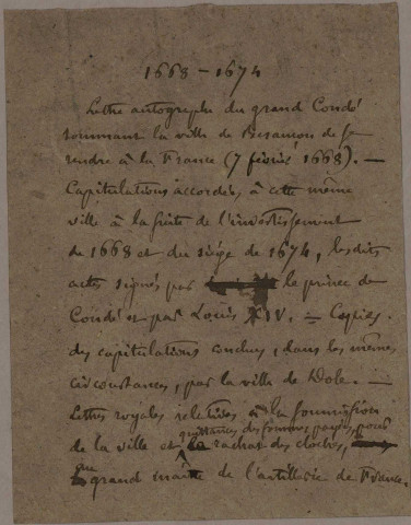 Faits de guerre, Traités de paix : - Lettre autographe du prince de Condé sommant la ville de Besançon de se rendre (7 février 1668). - Capitulations accordées à la ville de Besançon en 1668 et 1674, signatures autographes de Condé et de Louis XIV. - Copies des capitulations conclues avec Dole. Lettres royales relatives à la soumission de la ville : quittances des sommes payées pour le rachat des cloches au grand maître de l'artillerie de France (1674). - Ordonnance du roi portant déclarations de guerre contre l'Autriche et les provinces unies - imprimé (3 juillet 1702). - Relation de ce qui s'est passé en la cité royale de Besançon le jour de la publication de la paix le dimanche 9 décembre 1714 - imprimé