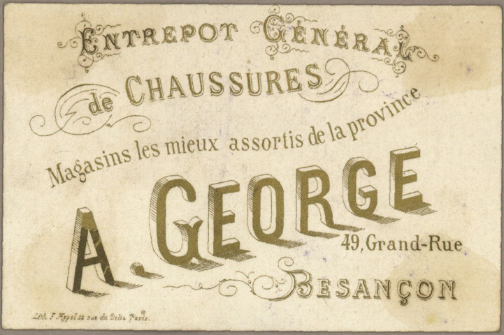 Avis de passage publicitaires :
Entrepôt général de chaussures, magasins les mieux assortis de la province, A. George, 49 Grande-Rue, Besançon, F. Appel 12 Rue du Delta, Paris au verso, comprenant différentes images au recto (2 cartes) :
- La fille de Mme Angot.
- Fleurs.
Entrepôt général de chaussures, magasins les mieux assortis de la province, A. George, 49 Grande-Rue, Besançon, O. David à Arbois au verso, comprenant différentes images au recto (11 cartes) :
- Mer des Indes.
- Mer rouge.
- Mer adriatique.
- Mer du nord.
- Les équilibristes en monnaie (Aubry, Paris, Série 764).
- Ce qui s'appelle faire rouler l'argent (Aubry, Paris, Série 764).
- Beaucoup de goût pour la peinture (Série 765).
- A bon chat bon rat (Série 765).
- Une espièglerie bruyante (Série 765).
- Domino satané double six (Aubry, Paris, Série 769).
- Une partie de carte en dix, neuf à rien (Aubry, Paris, Série 769).
Entrepôt général de chaussures, magasins les mieux assortis de la province, A. George, J. Cretin-George, gendre & successeur, 49 Grande-Rue, Besançon, imp O. David à Arbois au verso, comprenant différentes images au recto (4 cartes) :
- Chasse au Tigre dans l'Inde (Aubry, Paris, Série 773).
- Chasse au Serpent Boa - Guyane Française (Aubry, Paris, Série 773).
- Chasse au Lion - Algérie (Aubry, Paris, Série 773).
- Chasse à l'Ours - Pôle Nord (Aubry, Paris, Série 773).
Chaussures A. George J. Cretin-George, gendre et successeur 42 & 49 Grande Rue, Besançon au recto comprenant différentes images (rien au verso) (3 cartes) :
- Le déjeuner - Minet va se bruler (Série 787).
- La leçon de danse - Minet danse pas bien (Série 787).
- La lecture - Minet ne sait pas lire (Série 787).