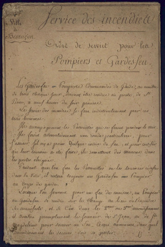 Sapeurs-pompiers de Besançon : - Service des incendies : ordre de service pour les pompiers et gardes-feu, 1er octobre 1809
(2 pièces cartonnées)
-Instructions pour l'officier chef de poste, 19 juillet 1870 (1 pièce cartonnée)
-Lettre de Mr le Général commandant la 7é division militaire à Mr le Maire de la ville de Besançon, 19 juillet 1870 (1 pièce cartonnée)
- Consigne, 29 janvier 1871 (1 pièce cartonnée en 2 exemplaires) -1844-1950 : matériel, consigne et réglement, assurances,...
(contient également : Souvenir de la kermesse du 2 juillet 1911 organisée au bénéfice de la Caisse de Secours et de Retraite du Bataillon, " J'tez nous des Ronds!! ", chansonnette mutualiste ...) Contrôle nominatif, 4 doc. non datés, ( 20é siècle) Caisse de secours et de retraite, 1907-1935, 1 reg. Rapport journalier : 13 août 1950 - 31 décembre 1950, 1 cahier gd format (voir aussi 3H 83 à 3 H 109) 1 photo, n. et bl., 21*29,7, s.d., cortège funèbre Rue de la République à Besançon, années '60 ?